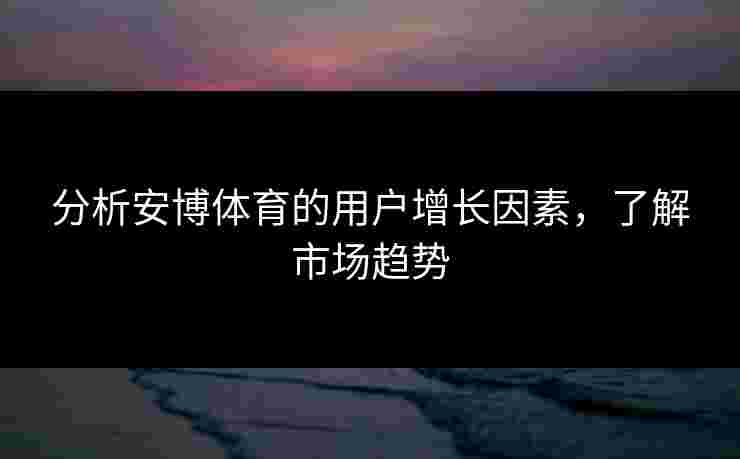 分析安博体育的用户增长因素，了解市场趋势