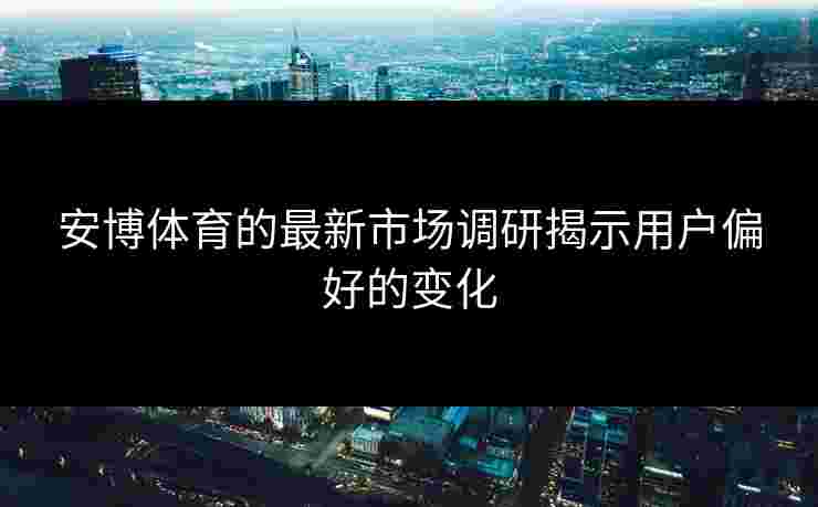 安博体育的最新市场调研揭示用户偏好的变化