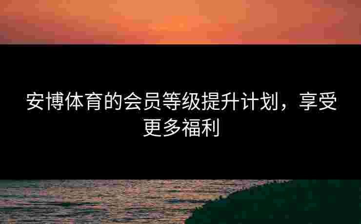 安博体育的会员等级提升计划,享受更多福利 安博体育的会员等级提升计划,享受更多福利