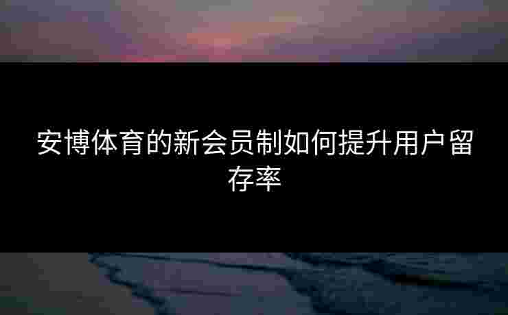 安博体育的新会员制如何提升用户留存率