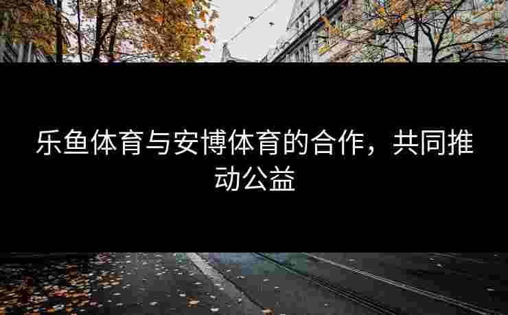 乐鱼体育与安博体育的合作，共同推动公益