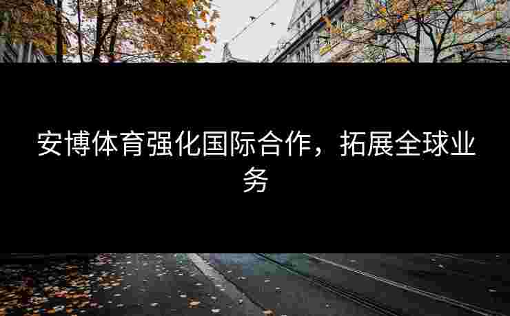 安博体育强化国际合作，拓展全球业务