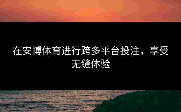 在安博体育进行跨多平台投注，享受无缝体验