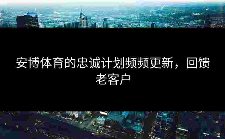 安博体育的忠诚计划频频更新，回馈老客户