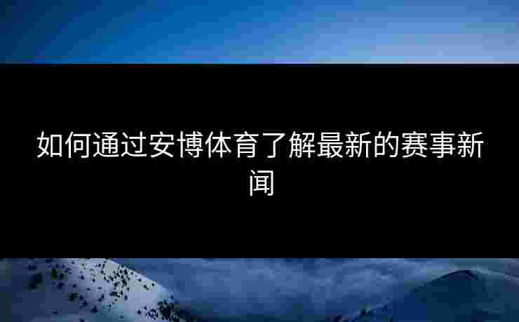 如何通过安博体育了解最新的赛事新闻