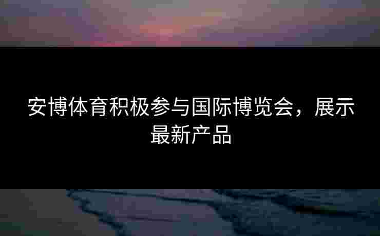 安博体育积极参与国际博览会，展示最新产品