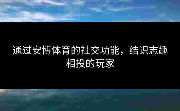 通过安博体育的社交功能，结识志趣相投的玩家