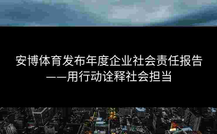 安博体育发布年度企业社会责任报告——用行动诠释社会担当 安博体育发布年度企业社会责任报告——用行动诠释社会担当