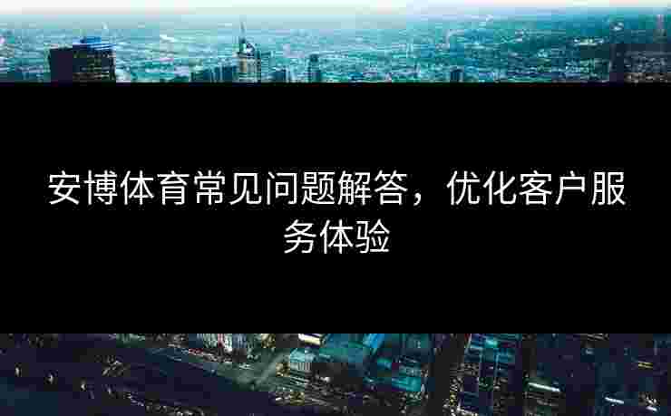 安博体育常见问题解答，优化客户服务体验