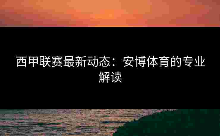 西甲联赛最新动态:安博体育的专业解读 西甲联赛最新动态:安博体育的专业解读