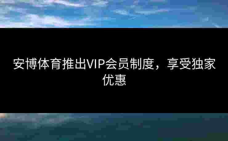 安博体育推出VIP会员制度，享受独家优惠